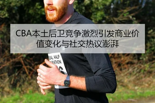 CBA本土后卫竞争激烈引发商业价值变化与社交热议澎湃